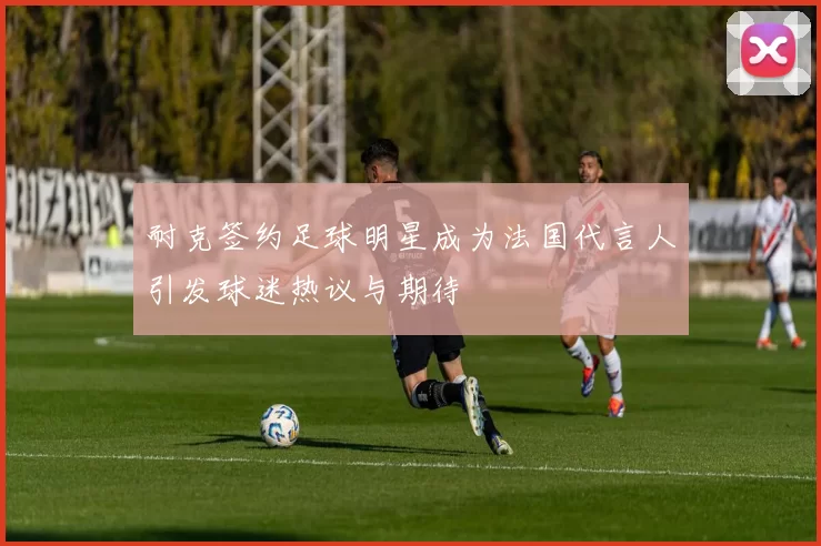 耐克签约足球明星成为法国代言人引发球迷热议与期待