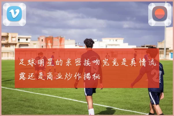 足球明星的亲密接吻究竟是真情流露还是商业炒作揭秘