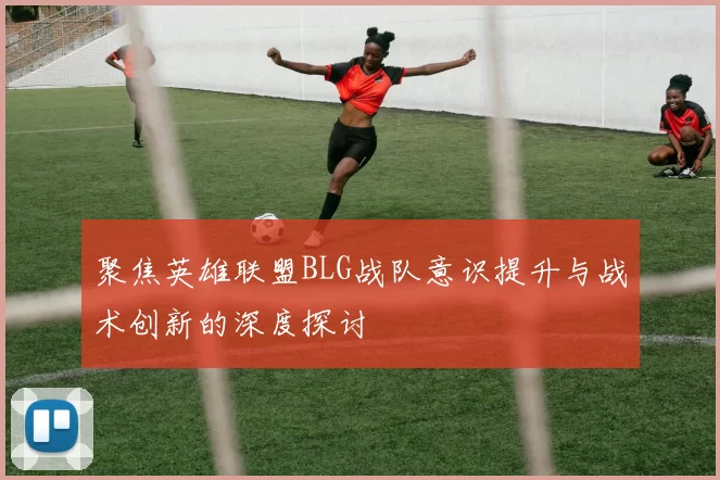 聚焦英雄联盟BLG战队意识提升与战术创新的深度探讨
