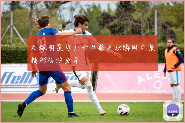 足球明星与儿子温馨互动瞬间合集精彩视频分享