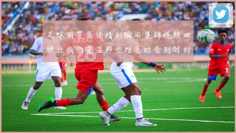 足球明星离场精彩瞬间集锦视频回顾让我们重温那些难忘的告别时刻