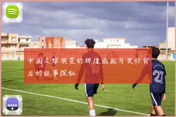 中国足球明星的辉煌成就与奖杯背后的故事探秘