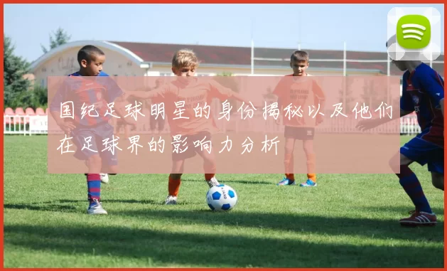 国纪足球明星的身份揭秘以及他们在足球界的影响力分析
