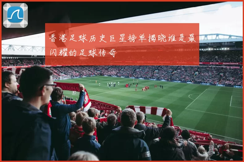 香港足球历史巨星榜单揭晓谁是最闪耀的足球传奇