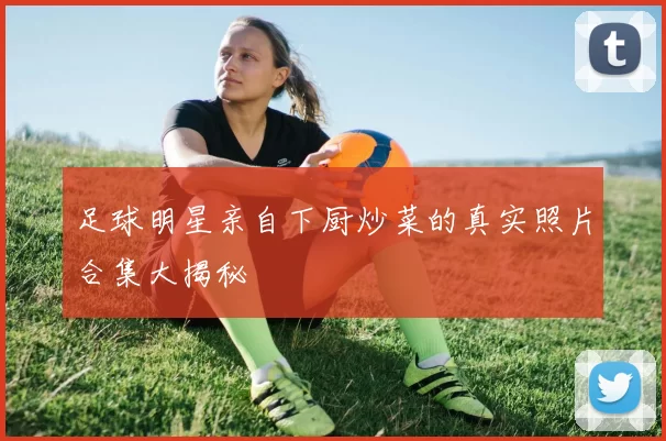 足球明星亲自下厨炒菜的真实照片合集大揭秘