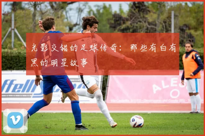 光影交错的足球传奇：那些有白有黑的明星故事