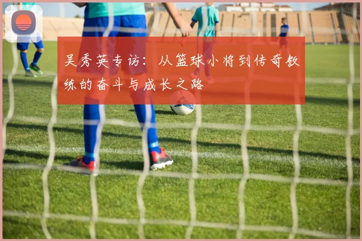 吴秀英专访：从篮球小将到传奇教练的奋斗与成长之路