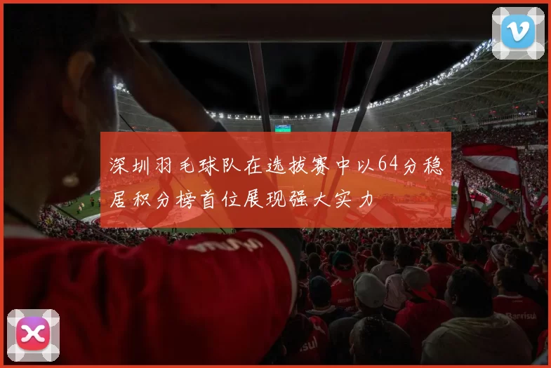 深圳羽毛球队在选拔赛中以64分稳居积分榜首位展现强大实力