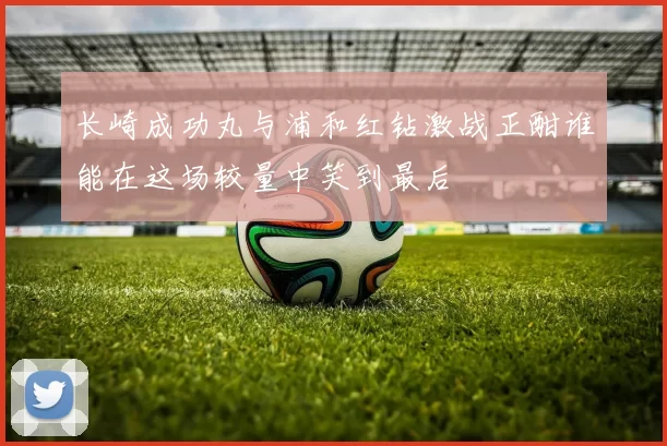 长崎成功丸与浦和红钻激战正酣谁能在这场较量中笑到最后