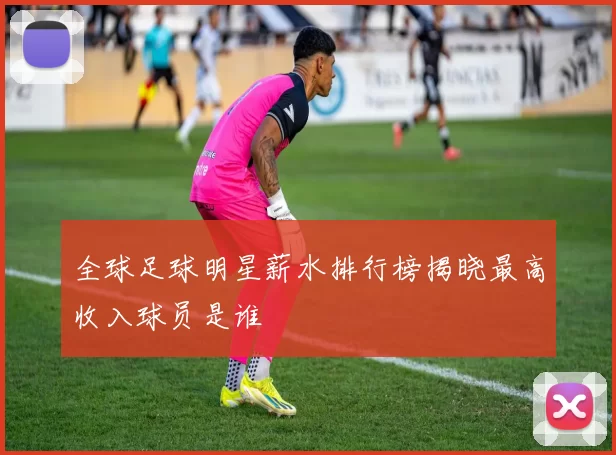 全球足球明星薪水排行榜揭晓最高收入球员是谁
