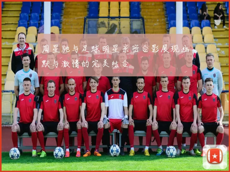 周星驰与足球明星亲密合影展现幽默与激情的完美结合