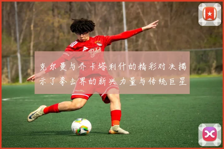 克尔曼与乔卡塔利什的精彩对决揭示了拳击界的新兴力量与传统巨星的较量