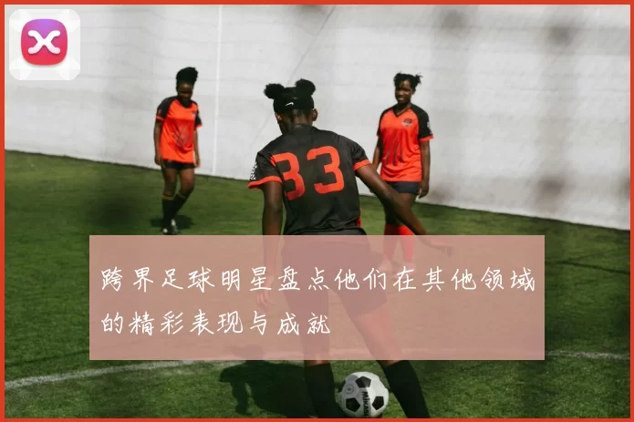 跨界足球明星盘点他们在其他领域的精彩表现与成就