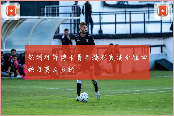 热刺对阵博卡青年精彩直播全程回顾与赛后分析