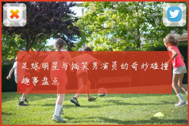 足球明星与搞笑男演员的奇妙碰撞趣事盘点