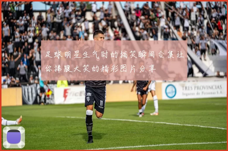 足球明星生气时的搞笑瞬间合集让你捧腹大笑的精彩图片分享