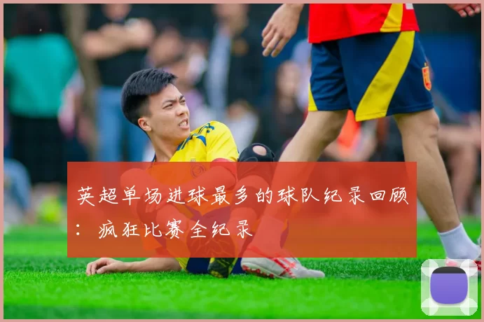 英超单场进球最多的球队纪录回顾：疯狂比赛全纪录
