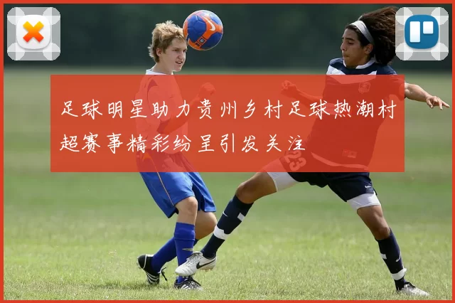 足球明星助力贵州乡村足球热潮村超赛事精彩纷呈引发关注