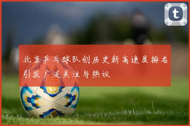 北京乒乓球队创历史新高速度排名引发广泛关注与热议