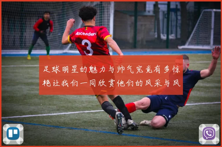 足球明星的魅力与帅气究竟有多惊艳让我们一同欣赏他们的风采与风格