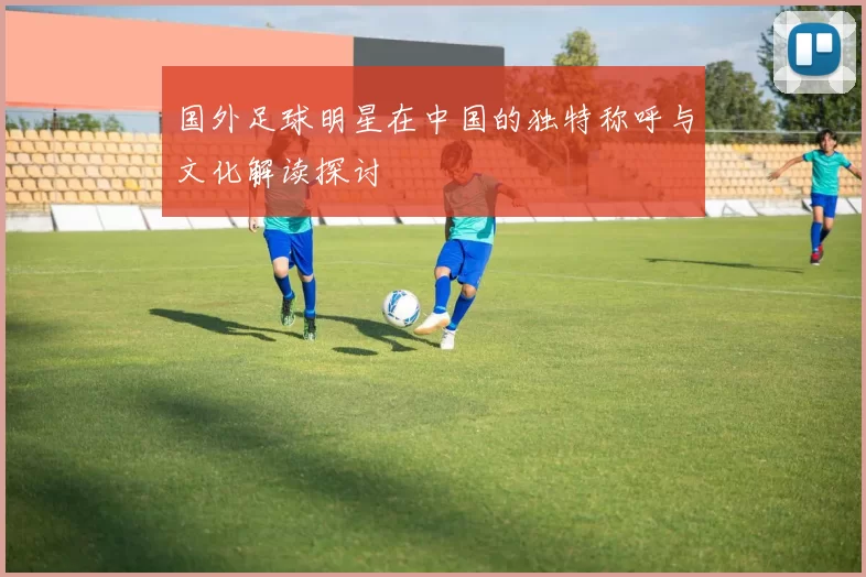 国外足球明星在中国的独特称呼与文化解读探讨