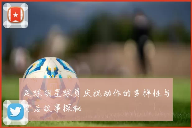 足球明星球员庆祝动作的多样性与背后故事探秘