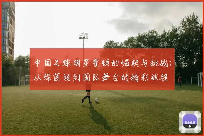 中国足球明星霍顿的崛起与挑战：从绿茵场到国际舞台的精彩旅程