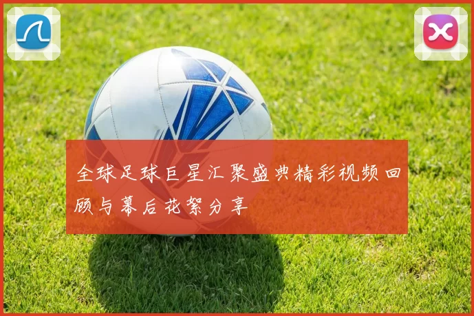 全球足球巨星汇聚盛典精彩视频回顾与幕后花絮分享
