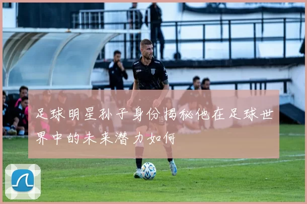 足球明星孙子身份揭秘他在足球世界中的未来潜力如何