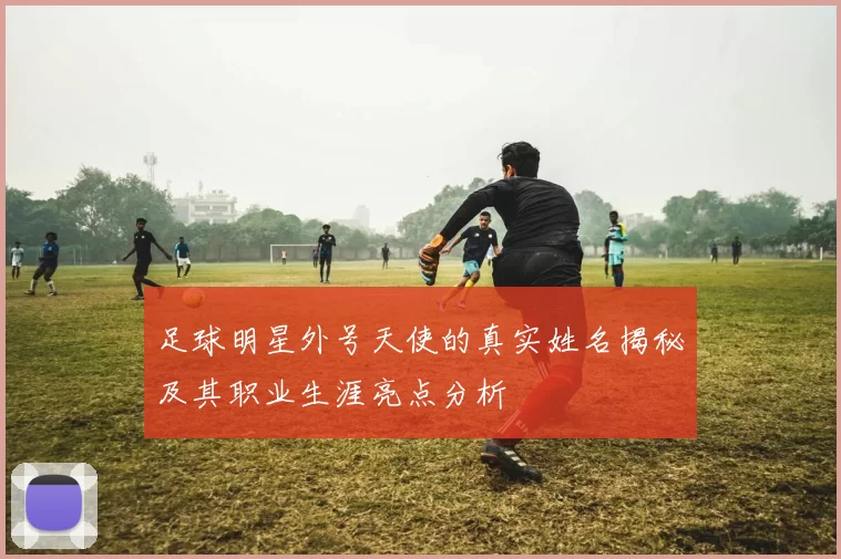 足球明星外号天使的真实姓名揭秘及其职业生涯亮点分析