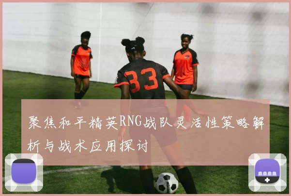 聚焦和平精英RNG战队灵活性策略解析与战术应用探讨