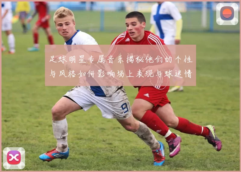 足球明星专属音乐揭秘他们的个性与风格如何影响场上表现与球迷情感