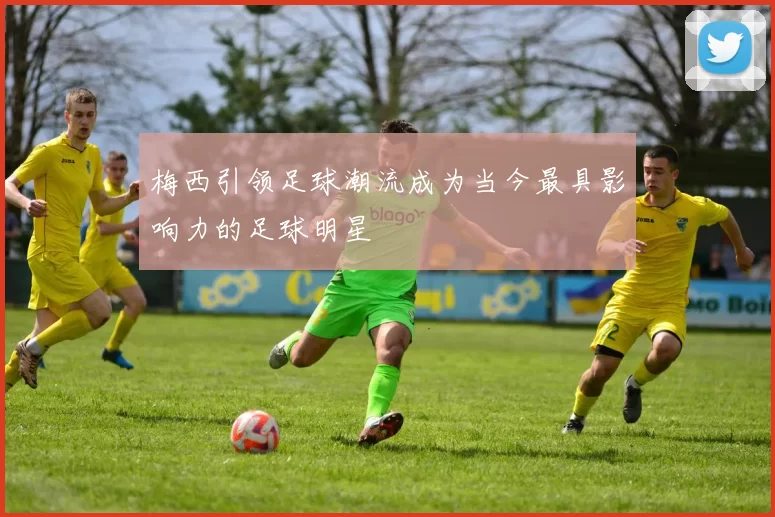 梅西引领足球潮流成为当今最具影响力的足球明星
