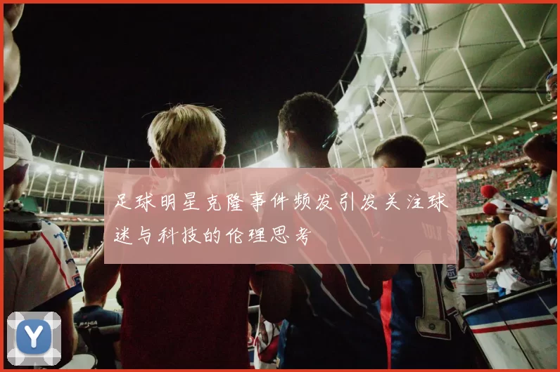 足球明星克隆事件频发引发关注球迷与科技的伦理思考
