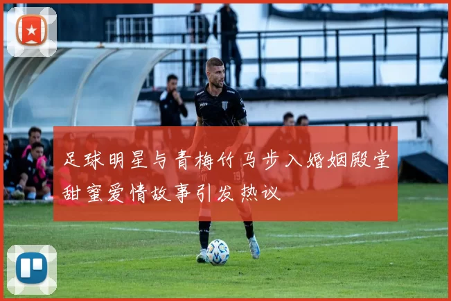 足球明星与青梅竹马步入婚姻殿堂甜蜜爱情故事引发热议