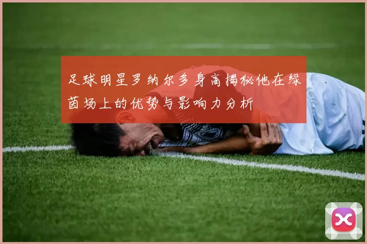 足球明星罗纳尔多身高揭秘他在绿茵场上的优势与影响力分析