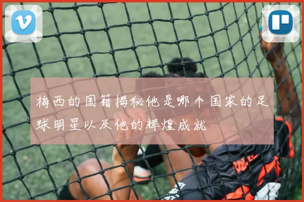 梅西的国籍揭秘他是哪个国家的足球明星以及他的辉煌成就
