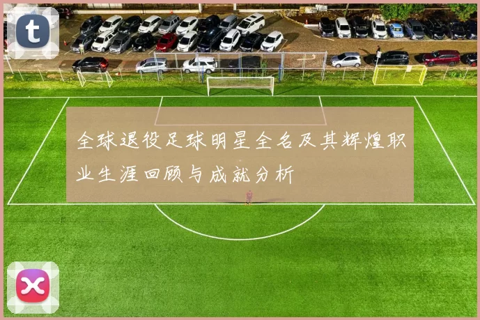 全球退役足球明星全名及其辉煌职业生涯回顾与成就分析