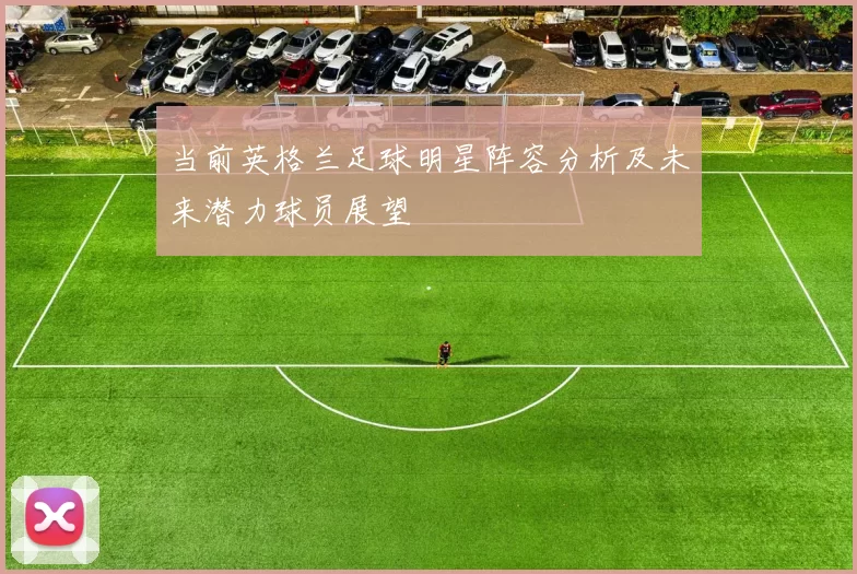 当前英格兰足球明星阵容分析及未来潜力球员展望