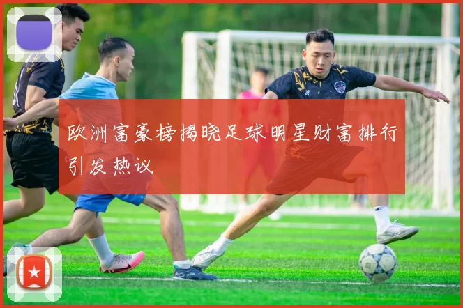 欧洲富豪榜揭晓足球明星财富排行引发热议