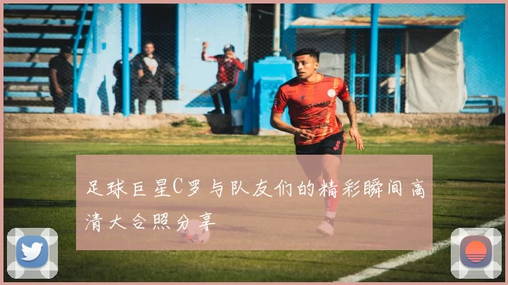 足球巨星C罗与队友们的精彩瞬间高清大合照分享