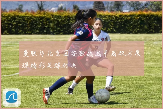 曼联与北京国安激战成平局双方展现精彩足球对决