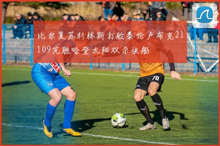 比尔复苏科林斯打脸泰伦卢布克21109完胜哈登太阳双杀快船