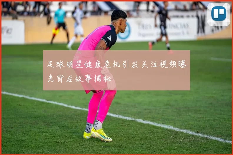 足球明星健康危机引发关注视频曝光背后故事揭秘
