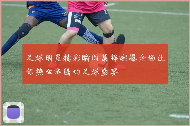 足球明星精彩瞬间集锦燃爆全场让你热血沸腾的足球盛宴