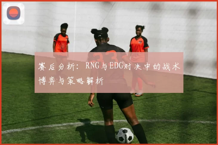 赛后分析：RNG与EDG对决中的战术博弈与策略解析