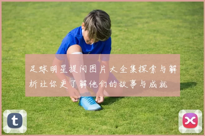 足球明星提问图片大全集探索与解析让你更了解他们的故事与成就