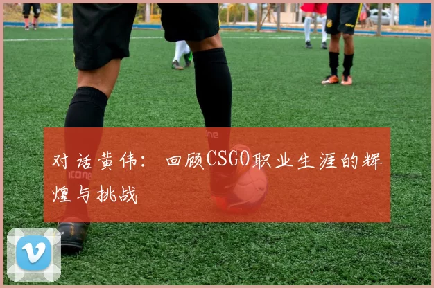 对话黄伟：回顾CSGO职业生涯的辉煌与挑战