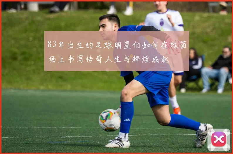 83年出生的足球明星们如何在绿茵场上书写传奇人生与辉煌成就