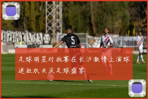 足球明星对抗赛在长沙激情上演球迷狂欢共庆足球盛宴